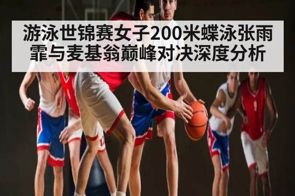 游泳世锦赛女子200米蝶泳张雨霏与麦基翁巅峰对决深度分析