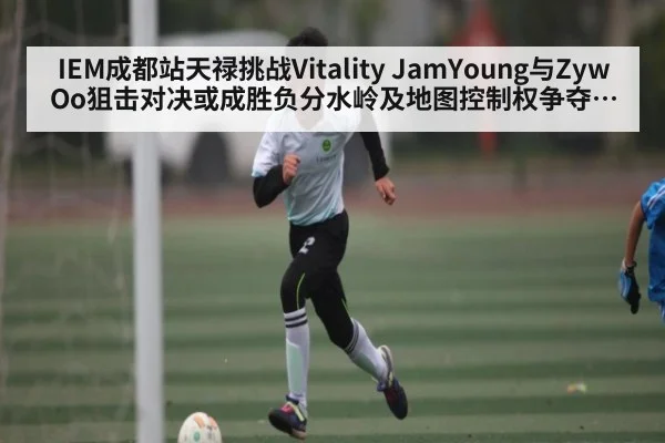IEM成都站天禄挑战Vitality JamYoung与ZywOo狙击对决或成胜负分水岭及地图控制权争夺分析
