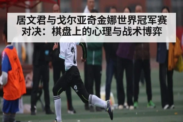 居文君与戈尔亚奇金娜世界冠军赛对决：棋盘上的心理与战术博弈