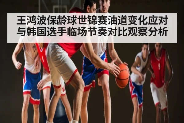 王鸿波保龄球世锦赛油道变化应对与韩国选手临场节奏对比观察分析